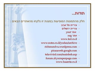 תודות ...   חלק מהתמונות המופיעות במצגת זו נלקחו מהאתרים הבאים  :   עיריית תל אביב עיריית ירושלים  אתר  ynet  אתר  nrg  www.led.co.il   www.notes.co.il/yodan/archive   richmondva . wordpress . com   picasaweb . google . com   telavivinf . com / mainheb . asp   forum.skyscraperpage.com www.haaretz.co.il 