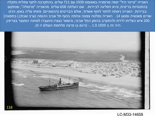 118 האנייה  " טייגר היל "  יצאה מרומניה באוגוסט  1939  עם  711  עולים .  בהתקרבה לחוף עתלית נתקלה בהתנגדות בריטית ,  והיא הפליגה לביירות .  שם העלתה  658  עולים  מהאנייה  " פרסולה ",  שנתקעו בביירות .  האנייה ניסתה לחזור לחוף אשדוד ,  אולם הבריטים  ( ההומניים )  פתחו עליה באש ,  הרגו שניים מאנשיה ופצעו  14.  האנייה נמלטה צפונה ונחתה בחוף תל אביב ההומה  ( ערב שבת ).[  בתמונה ] 200  איש הצליחו לרדת ולהתערב בהמון התל אביבי ,  והשאר נעצרו והועברו למחנה המעצר בצריפין . היה זה ב  1.9.1939 , - ( היום בו פרצה מלחמת העולם ה  II ). LC-M33-14658 