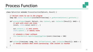 Process Function
25
class MyFunction extends ProcessFunction[MyEvent, Result] {
// declare state to use in the program
lazy val state: ValueState[CountWithTimestamp] = getRuntimeContext().getState(…)
def processElement(event: MyEvent, ctx: Context, out: Collector[Result]): Unit = {
// work with event and state
(event, state.value) match { … }
out.collect(…) // emit events
state.update(…) // modify state
// schedule a timer callback
ctx.timerService.registerEventTimeTimer(event.timestamp + 500)
}
def onTimer(timestamp: Long, ctx: OnTimerContext, out: Collector[Result]): Unit = {
// handle callback when event-/processing- time instant is reached
}
}
 