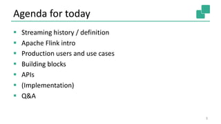 Agenda for today
§ Streaming history / definition
§ Apache Flink intro
§ Production users and use cases
§ Building blocks
§ APIs
§ (Implementation)
§ Q&A
3
 