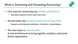 What is Streaming and Streaming Processing?
§ First wave for streaming was lambda architecture
• Aid batch systems to be more real-time
§ Second wave was analytics (real time and lag-time)
• Based on distributed collections, functions, and windows
§ The next wave is much broader:
A new architecture to bring together analytics and event-
driven applications
4
 