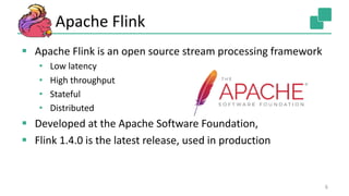 Apache Flink
§ Apache Flink is an open source stream processing framework
• Low latency
• High throughput
• Stateful
• Distributed
§ Developed at the Apache Software Foundation,
§ Flink 1.4.0 is the latest release, used in production
6
 