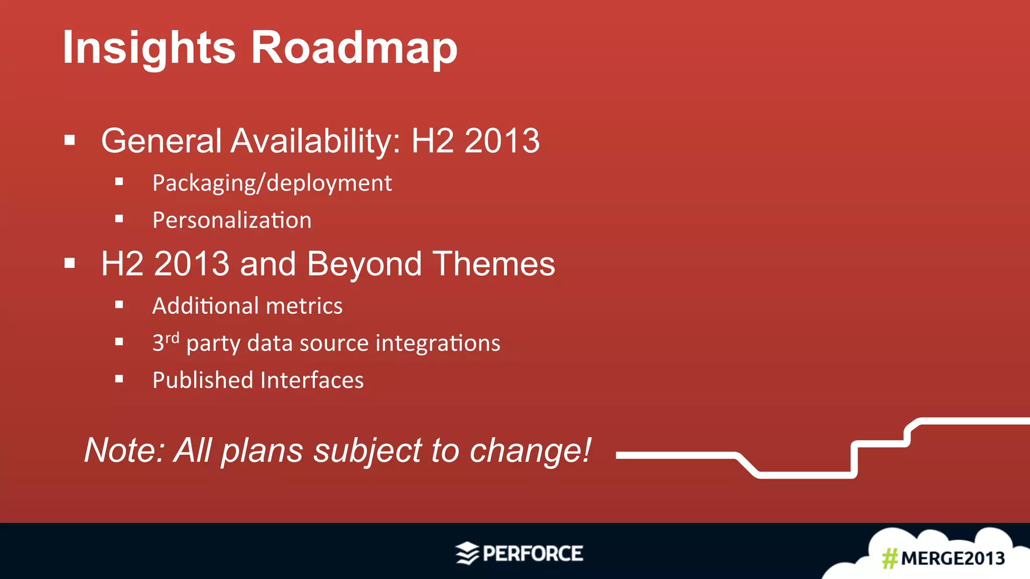 17	
  
§  General Availability: H2 2013
§  Packaging/deployment	
  
§  Personaliza<on	
  
§  H2 2013 and Beyond Themes
§  Addi<onal	
  metrics	
  
§  3rd	
  party	
  data	
  source	
  integra<ons	
  
§  Published	
  Interfaces	
  
Insights Roadmap
Note: All plans subject to change!
 