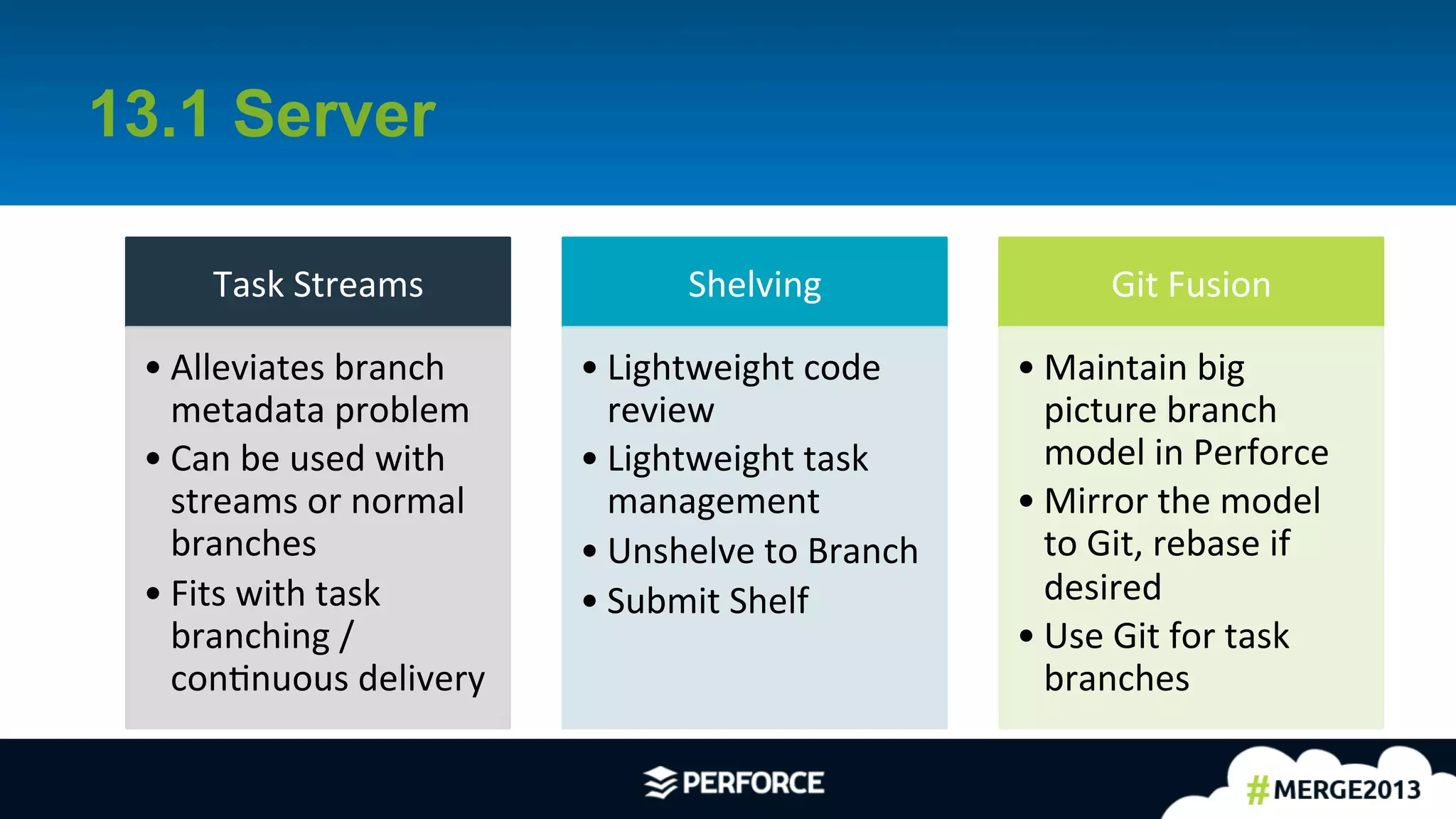 4	
  
13.1 Server
Task	
  Streams	
  
• Alleviates	
  branch	
  
metadata	
  problem	
  
• Can	
  be	
  used	
  with	
  
streams	
  or	
  normal	
  
branches	
  
• Fits	
  with	
  task	
  
branching	
  /	
  
conAnuous	
  delivery	
  
Shelving	
  
• Lightweight	
  code	
  
review	
  
• Lightweight	
  task	
  
management	
  
• Unshelve	
  to	
  Branch	
  
• Submit	
  Shelf	
  
Git	
  Fusion	
  
• Maintain	
  big	
  
picture	
  branch	
  
model	
  in	
  Perforce	
  
• Mirror	
  the	
  model	
  
to	
  Git,	
  rebase	
  if	
  
desired	
  
• Use	
  Git	
  for	
  task	
  
branches	
  
 