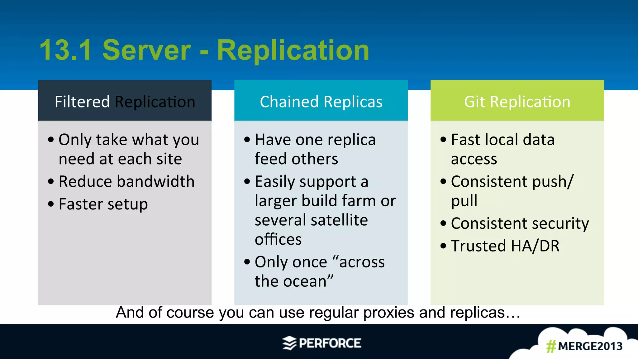 7	
  
13.1 Server - Replication
Filtered	
  ReplicaAon	
  
• Only	
  take	
  what	
  you	
  
need	
  at	
  each	
  site	
  
• Reduce	
  bandwidth	
  	
  
• Faster	
  setup	
  
Chained	
  Replicas	
  
• Have	
  one	
  replica	
  
feed	
  others	
  
• Easily	
  support	
  a	
  
larger	
  build	
  farm	
  or	
  
several	
  satellite	
  
oﬃces	
  
• Only	
  once	
  “across	
  
the	
  ocean”	
  
Git	
  ReplicaAon	
  
• Fast	
  local	
  data	
  
access	
  
• Consistent	
  push/
pull	
  
• Consistent	
  security	
  
• Trusted	
  HA/DR	
  
And of course you can use regular proxies and replicas…
 
