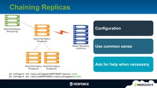 22	
  
Chaining Replicas
22	
  
p4	
  configure	
  set	
  replicaSingapore#P4TARGET=master:1666
p4	
  configure	
  set	
  replicaHK#P4TARGET=replicaSingapore:1666
Configuration
Use common sense
Ask for help when necessary
Master Repository
(California)
Read-Only Replica
(Singapore)
Read-Only Replica
(Hong Kong)
Read-Only Replica
(Singapore)
Read-Only Replica
(Singapore)
 
