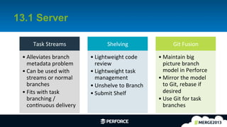 4	
  
13.1 Server
Task	
  Streams	
  
• Alleviates	
  branch	
  
metadata	
  problem	
  
• Can	
  be	
  used	
  with	
  
streams	
  or	
  normal	
  
branches	
  
• Fits	
  with	
  task	
  
branching	
  /	
  
conAnuous	
  delivery	
  
Shelving	
  
• Lightweight	
  code	
  
review	
  
• Lightweight	
  task	
  
management	
  
• Unshelve	
  to	
  Branch	
  
• Submit	
  Shelf	
  
Git	
  Fusion	
  
• Maintain	
  big	
  
picture	
  branch	
  
model	
  in	
  Perforce	
  
• Mirror	
  the	
  model	
  
to	
  Git,	
  rebase	
  if	
  
desired	
  
• Use	
  Git	
  for	
  task	
  
branches	
  
 