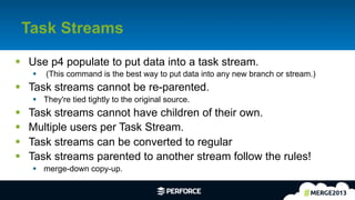 6	
  
Task Streams
§  Use p4 populate to put data into a task stream.
§  (This command is the best way to put data into any new branch or stream.)
§  Task streams cannot be re-parented.
§  They're tied tightly to the original source.
§  Task streams cannot have children of their own.
§  Multiple users per Task Stream.
§  Task streams can be converted to regular
§  Task streams parented to another stream follow the rules!
§  merge-down copy-up.
 