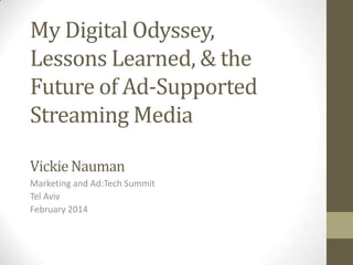 My Digital Odyssey,
Lessons Learned, & the
Future of Ad-Supported
Streaming Media
Vickie Nauman
Marketing and Ad:Tech Summit
Tel Aviv
February 2014

 