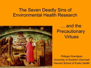 The Seven Deadly Sins of
Environmental Health Research

                     … and the
                    Precautionary
                       Virtues



                        Philippe Grandjean
                  University of Southern Denmark
                  Harvard School of Public Health
 