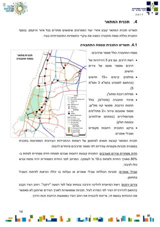14
7102
4.‫המתאר‬ ‫תכנית‬
‫ת‬‫ש‬‫ריט‬‫יעוד‬ ‫אזורי‬ ‫קובע‬ ‫המתאר‬ ‫תכנית‬‫המפרטים‬.‫והיקפם‬ ‫אזור‬ ‫בכל‬ ‫מותרים‬ ‫שימושים‬‫בנוסף‬
‫התכנית‬‫כוללת‬‫המציג‬ ‫תחבורה‬ ‫נספח‬‫עיקרי‬ ‫את‬.‫בעיר‬ ‫התחבורתיות‬ ‫התשתיות‬
4.1.‫ת‬‫ש‬‫ריט‬‫התכנית‬‫ונספח‬‫ה‬‫תחבורה‬
:‫מרכיבים‬ ‫מספר‬ ‫כולל‬ ‫התחבורה‬ ‫נספח‬
‫ציון‬ ‫עם‬ ,‫דרכים‬ ‫רשת‬5‫היררכיות‬‫של‬
‫דרכים‬‫ומספר‬‫של‬ ‫מועט‬‫צירים‬
‫חדשים‬.
‫ו‬ ‫קיימים‬ ‫מחלפים‬-15‫חדשים‬
‫בתמ"א‬ ‫למפורט‬ ‫(בהתאם‬3‫ותמ"מ‬
5).
‫ומתע"ן‬ ‫רכבת‬ ‫מסילות‬.
‫כולל‬ ,)‫(מתח"מ‬ ‫תחבורה‬ ‫מרכזי‬
‫הרכבת‬ ‫תחנות‬,‫מפגשי‬‫מת"ען‬ ‫קווי‬,
‫עירוני‬ ‫אוטובוס‬ ‫מסופי‬‫ו‬-2‫מתח"מים‬
‫ארלוזורוב‬ ‫(במתחם‬ ‫מטרופוליניים‬
)‫חולון‬ ‫ובצומת‬.
‫ברקע‬‫מקומיים‬ ‫רחובות‬ :‫התכנית‬
‫אופניים‬ ‫ושבילי‬.
‫בתכנית‬ ‫המפורטות‬ ‫העירונית‬ ‫ההתניידות‬ ‫רשתות‬ ‫של‬ ‫למימושן‬ ‫תנאים‬ ‫קובעת‬ ‫המתאר‬ ‫תכנית‬
‫עתידיות‬ ‫מקומיות‬ ‫תכניות‬ ‫במסגרת‬:‫לרבות‬ ‫מיוחדים‬ ‫מרכיבים‬ ‫מספר‬ ‫לפי‬
‫חזית‬‫מעורבים‬ ‫וצירים‬ ‫מסחרית‬:‫רחובות‬ ‫קובעת‬ ‫התכנית‬‫שבהם‬‫ב‬ ‫לפחות‬ ‫מסחרית‬ ‫חזית‬ ‫תפותח‬-
80%‫ב‬ ‫ולפחות‬ ‫החזית‬ ‫מאורך‬-10‫ונגיש‬ ‫פתוח‬ ‫יהיה‬ ‫המסחרית‬ ‫החזית‬ ‫לפני‬ ‫המרחב‬ .‫לעומקה‬ '‫מ‬
.‫לציבור‬ ‫כולו‬
‫אופניים‬ ‫שבילי‬‫השביל‬ ‫לפיתוח‬ ‫הוראות‬ ‫יכללו‬ ‫בו‬ ‫גובלות‬ ‫או‬ ‫אופניים‬ ‫שבילי‬ ‫הכוללות‬ ‫תכניות‬ :
.‫בתחומן‬
‫ירוקים‬ ‫צירים‬."‫"ירוקה‬ ‫רצועה‬ ‫לצד‬ ‫ובצל‬ ‫בנוחות‬ ‫ורכיבה‬ ‫להליכה‬ ‫המיועדת‬ ‫רשת‬ :‫נקבע‬ ‫הציר‬ ‫רוחב‬
‫מאפשר‬ ‫לא‬ ‫שרוחבן‬ ‫הצירים‬ ‫לאורך‬ ‫שמאושרות‬ ‫תכניות‬ .‫לעיל‬ ‫המדרג‬ ‫לפי‬ ‫הציר‬ ‫להיררכיית‬ ‫בהתאם‬
.‫הדרך‬ ‫זכות‬ ‫הרחבת‬ ‫באמצעות‬ ‫הציר‬ ‫רוחב‬ ‫את‬ ‫להבטיח‬ ‫צריכות‬ ,‫זה‬ ‫בנושא‬ ‫ההנחיות‬ ‫את‬
 
