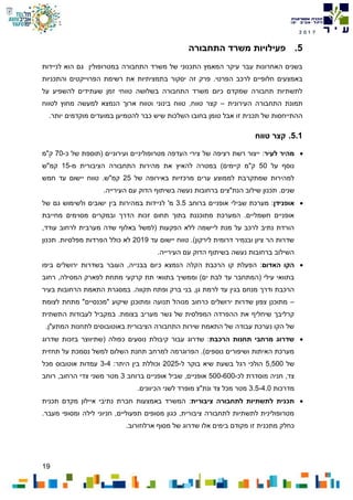 19
7102
5.‫התחבורה‬ ‫משרד‬ ‫פעילויות‬
‫לניידות‬ ‫הוא‬ ‫גם‬ ‫במטרופולין‬ ‫התחבורה‬ ‫משרד‬ ‫של‬ ‫התכנוני‬ ‫המאמץ‬ ‫עיקר‬ ‫עבר‬ ‫האחרונות‬ ‫בשנים‬
‫הפרוייקטים‬ ‫רשימת‬ ‫את‬ ‫בתמציתיות‬ ‫יסקור‬ ‫זה‬ ‫פרק‬ .‫הפרטי‬ ‫לרכב‬ ‫חלופיים‬ ‫באמצעים‬‫והתכניות‬
‫על‬ ‫להשפיע‬ ‫שעתידים‬ ‫זמן‬ ‫טווחי‬ ‫בשלושה‬ ‫התחבורה‬ ‫משרד‬ ‫כיום‬ ‫שמקדם‬ ‫תחבורה‬ ‫לתשתיות‬
‫העירונית‬ ‫התחבורה‬ ‫תמונת‬–‫לטווח‬ ‫מחוץ‬ ‫למעשה‬ ‫הנמצא‬ ‫ארוך‬ ‫וטווח‬ ‫בינוני‬ ‫טווח‬ ,‫טווח‬ ‫קצר‬
.‫יותר‬ ‫מוקדמים‬ ‫במועדים‬ ‫להטמיען‬ ‫כבר‬ ‫שיש‬ ‫השלכות‬ ‫בחובו‬ ‫טומן‬ ‫אבל‬ ‫זו‬ ‫תכנית‬ ‫של‬ ‫ההתייחסות‬
5.1.‫טווח‬ ‫קצר‬
‫לעיר‬ ‫מהיר‬‫כ‬ ‫של‬ ‫(תוספת‬ ‫ועירוניים‬ ‫מטרופוליניים‬ ‫העדפה‬ ‫צירי‬ ‫של‬ ‫רציפה‬ ‫רשת‬ ‫ייצור‬ :-70‫ק"מ‬
‫על‬ ‫נוסף‬50‫מ‬ ‫הציבורית‬ ‫התחבורה‬ ‫מהירות‬ ‫את‬ ‫להאיץ‬ ‫במטרה‬ )‫קיימים‬ ‫ק"מ‬-15‫קמ"ש‬
‫של‬ ‫באירופה‬ ‫מרכזיות‬ ‫ערים‬ ‫לממוצע‬ ‫שמתקרבת‬ ‫למהירות‬25‫חמש‬ ‫עד‬ ‫יישום‬ ‫טווח‬ .‫קמ"ש‬
.‫שנים‬‫הנת"צים‬ ‫שילוב‬ ‫תכנון‬.‫העירייה‬ ‫עם‬ ‫הדוק‬ ‫בשיתוף‬ ‫נעשה‬ ‫ברחובות‬
‫אופנידן‬‫ברוחב‬ ‫אופניים‬ ‫שבילי‬ ‫מערכת‬ :3.5‫במהירות‬ ‫לניידות‬ '‫מ‬‫ב‬‫ישובים‬ ‫ין‬‫של‬ ‫גם‬ ‫ולשימוש‬
‫ובמקרים‬ ‫הדרך‬ ‫זכות‬ ‫תחום‬ ‫בתוך‬ ‫מתוכננת‬ ‫המערכת‬ .‫חשמליים‬ ‫אופניים‬‫מסוימים‬‫מחייבת‬
‫מערב‬ ‫שדה‬ ‫באלוף‬ ‫(למשל‬ ‫הפקעות‬ ‫ללא‬ ‫ליישמה‬ ‫מנת‬ ‫על‬ ‫לרכב‬ ‫נתיב‬ ‫הורדת‬,‫עודד‬ ‫לרחוב‬ ‫ית‬
‫עד‬ ‫יישום‬ ‫טווח‬ .)‫לירקון‬ ‫דרומית‬ ‫ובנמיר‬ ‫ציון‬ ‫הר‬ ‫שדרות‬2019.‫מפלסיות‬ ‫הפרדות‬ ‫כולל‬ ‫לא‬‫תכנון‬
.‫העירייה‬ ‫עם‬ ‫הדוק‬ ‫בשיתוף‬ ‫נעשה‬ ‫ברחובות‬ ‫השילוב‬
‫האדום‬ ‫הקו‬‫הפעלת‬ :‫הקלה‬ ‫הרכבת‬ ‫קו‬‫ביפו‬ ‫ירושלים‬ ‫בשדרות‬ ‫העובר‬ ,‫בבנייה‬ ‫כיום‬ ‫הנמצא‬
‫וממש‬ )‫ים‬ ‫לבת‬ ‫עד‬ ‫(המתחבר‬ ‫עילי‬ ‫בתוואי‬‫רחוב‬ ,‫המסילה‬ ‫לפארק‬ ‫מתחת‬ ‫קרקעי‬ ‫תת‬ ‫בתוואי‬ ‫יך‬
‫ו‬ ‫הרכבת‬‫דרך‬.‫תקווה‬ ‫ופתח‬ ‫ברק‬ ‫בני‬ ,‫גן‬ ‫לרמת‬ ‫עד‬ ‫בגין‬ ‫מנחם‬‫בעיר‬ ‫הרחובות‬ ‫התאמת‬ ‫במסגרת‬
–‫לצומת‬ ‫מתחת‬ "‫"מכנסיים‬ ‫שיקוע‬ ‫ומתוכנן‬ ‫תנועה‬ ‫מנוהל‬ ‫כרחוב‬ ‫ירושלים‬ ‫שדרות‬ ‫צפון‬ ‫מתוכנן‬
.‫בצומת‬ ‫מעריב‬ ‫גשר‬ ‫של‬ ‫המפלסית‬ ‫ההפרדה‬ ‫את‬ ‫שיחליף‬ ‫קרליבך‬‫ב‬‫התשתית‬ ‫לעבודות‬ ‫מקביל‬
.‫המתע"ן‬ ‫לתחנות‬ ‫באוטובוסים‬ ‫הציבורית‬ ‫התחבורה‬ ‫שירות‬ ‫התאמת‬ ‫של‬ ‫עבודה‬ ‫נערכת‬ ‫הקו‬ ‫של‬
‫הרכבת‬ ‫תחנות‬ ‫מרחבי‬ ‫שדרוג‬‫(שת‬ ‫כפולה‬ ‫נוסעים‬ ‫קיבולת‬ ‫עבור‬ ‫שדרוג‬ :‫י‬‫שדרוג‬ ‫בזכות‬ ‫ווצר‬
‫תחזית‬ ‫על‬ ‫נסמכת‬ ‫למשל‬ ‫השלום‬ ‫תחנת‬ ‫למרחב‬ ‫הפרוגרמה‬ .)‫נוספים‬ ‫ושיפורים‬ ‫האיתות‬ ‫מערכת‬
‫של‬5,500‫ל‬ ‫בוקר‬ ‫שיא‬ ‫בשעת‬ ‫רגל‬ ‫הולכי‬-2025:‫היתר‬ ‫בין‬ ‫וכוללת‬3-4‫מכל‬ ‫אוטובוס‬ ‫עמדות‬
,‫צד‬‫חניה‬‫לכ‬ ‫מוסדרת‬-500-600‫ברוחב‬ ‫אופניים‬ ‫שביל‬ ,‫אופניים‬3‫רוחב‬ ,‫הרחוב‬ ‫צדי‬ ‫משני‬ ‫מטר‬
‫מדרכות‬3.5-4.0.‫הכיוונים‬ ‫לשני‬ ‫מופרד‬ ‫ונת"צ‬ ‫צד‬ ‫מכל‬ ‫מטר‬
‫תכנית‬‫לתשתיות‬‫לתחבורה‬‫ציבורית‬‫באמצעות‬ ‫המשרד‬ :‫חברת‬‫תכנית‬ ‫מקדם‬ ‫איילון‬ ‫נתיבי‬
.‫מעבר‬ ‫ומסופי‬ ‫לילה‬ ‫חניוני‬ ,‫תפעוליים‬ ‫מסופים‬ ‫כגון‬ ,‫ציבורית‬ ‫לתחבורה‬ ‫לתשתיות‬ ‫מטרופולינית‬
‫כחלק‬‫מתכני‬‫ת‬.‫ארלוזורוב‬ ‫מסוף‬ ‫של‬ ‫שדרוג‬ ‫אלו‬ ‫בימים‬ ‫מקודם‬ ‫זו‬
 