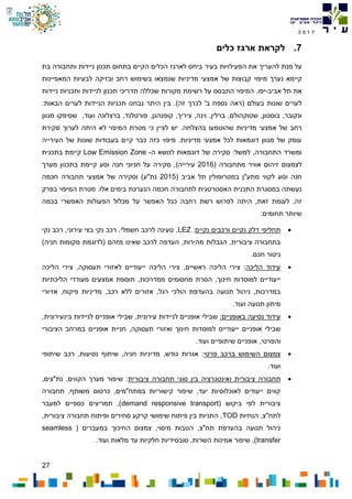 27
7102
7.‫לקראת‬‫כלים‬ ‫ארגז‬
‫את‬ ‫להעריך‬ ‫מנת‬ ‫על‬‫ה‬‫פעילויות‬‫בעיר‬‫ותחבורה‬ ‫ניידות‬ ‫תכנון‬ ‫בתחום‬ ‫הקיים‬ ‫הכלים‬ ‫לארגז‬ ‫ביחס‬‫בת‬
‫נערך‬ ‫קיימא‬‫מיפוי‬‫המאפיינות‬ ‫לבעיות‬ ‫ובזיקה‬ ‫רחב‬ ‫בשימוש‬ ‫שנמצאו‬ ‫מדיניות‬ ‫אמצעי‬ ‫של‬ ‫קבוצות‬
‫תל‬ ‫את‬‫אביב‬-‫יפו‬‫התבסס‬ ‫המיפוי‬ .‫על‬‫ניידות‬ ‫ותכניות‬ ‫לניידות‬ ‫תכנון‬ ‫תדריכי‬ ‫שכללה‬ ‫מקורות‬ ‫רשימת‬
‫בעולם‬ ‫שונות‬ ‫לערים‬‫נספח‬ ‫(ראה‬'‫ב‬‫ל‬‫זה‬ ‫כרך‬).:‫הבאות‬ ‫לערים‬ ‫הניידות‬ ‫תכניות‬ ‫נבחנו‬ ‫היתר‬ ‫בין‬
,‫ברלין‬ ,‫שטוקהולם‬ ,‫בוסטון‬ ,‫ונקובר‬‫וינה‬,‫ציר‬‫י‬‫ך‬‫קופנהגן‬ ,‫ועוד‬ ‫ברצלונה‬ ,‫פורטלנד‬ ,,‫ש‬‫מגוון‬ ‫סיפקו‬
‫של‬ ‫רחב‬‫מדיניות‬ ‫אמצעי‬‫שהוט‬.‫בהצלחה‬ ‫מעו‬‫סקירת‬ ‫לערוך‬ ‫היתה‬ ‫לא‬ ‫המיפוי‬ ‫מטרת‬ ‫כי‬ ‫לציין‬ ‫יש‬
‫העירייה‬ ‫של‬ ‫שונות‬ ‫בעבודות‬ ‫קיים‬ ‫כבר‬ ‫כזה‬ ‫מיפוי‬ .‫מדיניות‬ ‫אמצעי‬ ‫לכל‬ ‫דוגמאות‬ ‫מגוון‬ ‫של‬ ‫עומק‬
‫התחבורה‬ ‫ומשרד‬:‫למשל‬ ,‫ה‬ ‫לנושא‬ ‫דוגמאות‬ ‫של‬ ‫סקירה‬-Low Emission Zone‫ב‬ ‫קיימת‬‫תכנית‬
( ‫מתחבורה‬ ‫אוויר‬ ‫זיהום‬ ‫לצמצום‬2016‫עירייה‬)‫ב‬ ‫קיימת‬ ‫וסע‬ ‫חנה‬ ‫חניוני‬ ‫על‬ ‫סקירה‬ ,‫מערך‬ ‫תכנון‬
‫ל‬ ‫וסע‬ ‫חנה‬‫ב‬ ‫מתע"ן‬ ‫קווי‬( ‫אביב‬ ‫תל‬ ‫מטרופולין‬2015)‫נת"ע‬‫חכמה‬ ‫תחבורה‬ ‫אמצעי‬ ‫של‬ ‫וסקירה‬
‫בפרק‬ ‫המיפוי‬ ‫מטרת‬ .‫אלו‬ ‫בימים‬ ‫הנערכת‬ ‫חכמה‬ ‫לתחבורה‬ ‫האסטרטגית‬ ‫התכנית‬ ‫במסגרת‬ ‫נעשתה‬
‫על‬ ‫האפשר‬ ‫ככל‬ ‫רחבה‬ ‫רשת‬ ‫לפרוש‬ ‫היתה‬ ,‫זאת‬ ‫לעומת‬ ,‫זה‬‫בכמה‬ ‫האפשרי‬ ‫הפעולות‬ ‫מכלול‬
:‫תחומים‬ ‫שיותר‬
‫תחליפי‬‫דלק‬‫נקיים‬‫ורכבים‬‫נקיים‬:LEZ‫נקי‬ ‫רכב‬ ,‫עירוני‬ ‫בצי‬ ‫נקי‬ ‫רכב‬ ,‫חשמלי‬ ‫לרכב‬ ‫טעינה‬ ,
,‫ציבורית‬ ‫בתחבורה‬‫לרכ‬ ‫העדפה‬ ,‫מהירות‬ ‫הגבלות‬‫שאינו‬ ‫ב‬)‫חניה‬ ‫מקומות‬ ‫(לדוגמת‬ ‫מזהם‬
‫חכם‬ ‫ניטור‬.
‫עידוד‬‫הליכה‬:‫הליכה‬ ‫צירי‬‫ייע‬ ‫הליכה‬ ‫צירי‬ ,‫ראשיים‬‫לא‬ ‫ודיים‬‫הליכה‬ ‫צירי‬ ,‫תעסוקה‬ ‫זורי‬
‫הליכתיות‬ ‫מעודדי‬ ‫אמצעים‬ ‫תוספת‬ ,‫ממדרכות‬ ‫מחסומים‬ ‫הסרת‬ ,‫חינוך‬ ‫למוסדות‬ ‫ייעודיים‬
‫רגל‬ ‫הולכי‬ ‫בהעדפת‬ ‫תנועה‬ ‫ניהול‬ ,‫במדרכות‬‫רכב‬ ‫ללא‬ ‫אזורים‬ ,‫אזיורי‬ ,‫פיקוח‬ ‫מדיניות‬ ,
‫תנועה‬ ‫מיתון‬.‫ועוד‬
‫עידוד‬‫נסיעה‬‫באופניים‬:,‫עירונית‬ ‫לניידות‬ ‫אופניים‬ ‫שבילי‬,‫בינעירונית‬ ‫לניידות‬ ‫אופניים‬ ‫שבילי‬
‫למוס‬ ‫ייעודיים‬ ‫אופניים‬ ‫שבילי‬‫וא‬ ‫חינוך‬ ‫דות‬‫הצ‬ ‫במרחב‬ ‫אופניים‬ ‫חניית‬ ,‫תעסוקה‬ ‫זורי‬‫י‬‫ב‬‫ו‬‫רי‬
,‫והפרטי‬.‫ועוד‬ ‫שיתופיים‬ ‫אופניים‬
‫צמצום‬‫ה‬‫שימוש‬‫ברכב‬‫פרטי‬‫שיתופי‬ ‫רכב‬ ,‫נסיעות‬ ‫שיתוף‬ ,‫חניה‬ ‫מדיניות‬ ,‫גודש‬ ‫אגרות‬ :
‫ועוד‬.
‫תחבורה‬‫ציבורית‬‫ואינטגרציה‬‫בין‬‫סוגי‬‫תחבורה‬‫ציבורית‬,‫נת"צים‬ ,‫הקווים‬ ‫מערך‬ ‫שיפור‬ :
‫תחבורה‬ ,‫משותף‬ ‫כרטוס‬ ,‫במתח"מים‬ ‫קישוריות‬ ‫שיפור‬ ,‫יעד‬ ‫לאוכלוסיות‬ ‫ייעודים‬ ‫קווים‬
( ‫ביקוש‬ ‫לפי‬ ‫ציבורית‬demand responsive transport‫למעבר‬ ‫כספיים‬ ‫תמריצים‬ ,)
‫הנחיות‬ ,‫לתח"צ‬TOD,‫ציבורית‬ ‫תחבורה‬ ‫ופיתוח‬ ‫סחירים‬ ‫קרקע‬ ‫שימושי‬ ‫פיתוח‬ ‫בין‬ ‫התניות‬ ,
( ‫במעברים‬ ‫החיכוך‬ ‫צמצום‬ ,‫מיסוי‬ ‫הטבות‬ ,‫תח"צ‬ ‫בהעדפת‬ ‫תנועה‬ ‫ניהול‬seamless
transfer‫השרות‬ ‫אמינות‬ ‫שיפור‬ ,)‫מלאות‬ ‫עד‬ ‫חלקיות‬ ‫סובסידיות‬ ,.‫ועוד‬
 