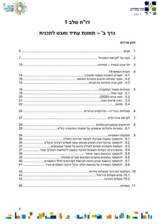 4
7102
‫דו‬"‫ח‬‫שלב‬1
‫כרך‬‫ב‬'–‫לתכנית‬ ‫ומבט‬ ‫עתיד‬ ‫תמונת‬
‫עניינים‬ ‫תוכן‬
1.‫מבוא‬..................................................................................................................5
2.‫מבט‬‫על‬"‫לקראת‬‫התכנית‬".....................................................................................7
3.‫תל‬‫אביב‬‫בעתיד‬–‫תחזיות‬....................................................................................10
4.‫תכנית‬‫המתאר‬14
4.1.‫תשריט‬‫התכנית‬‫ונספח‬‫תחבורה‬....................................................................14
4.2.‫מוקדי‬‫פעילות‬‫חדשים‬‫בתכנית‬‫המתאר‬...........................................................16
4.3.‫תקן‬‫חניה‬‫והנחיות‬‫מרחביות‬..........................................................................16
5.‫פעילויות‬‫משרד‬‫התחבורה‬....................................................................................19
5.1.‫קצר‬‫טווח‬..................................................................................................19
5.2.‫טווח‬‫בינוני‬(2025).....................................................................................20
5.3.‫ראיה‬‫ארוכת‬‫טווח‬.......................................................................................21
5.4.‫סיכום‬.......................................................................................................22
6.‫פעילויות‬‫העירייה‬–‫פרויקטים‬‫עירוניים‬....................................................................24
7.‫לקראת‬‫ארגז‬‫כלים‬..............................................................................................27
8.‫תרחישים‬‫אקסוגניים‬‫בולטים‬.................................................................................29
8.1.‫תמורות‬‫גלובליות‬‫שישפיעו‬‫על‬‫תמונת‬‫התחבורה‬‫בת‬"‫א‬......................................29
9.‫מסקנות‬‫ראשוניות‬...............................................................................................36
9.1.‫להתמקד‬‫במענה‬‫מערכתי‬‫לשיפור‬‫תדירות‬‫התח‬"‫צ‬............................................36
9.2.‫להתמקד‬‫בניהול‬‫חניה‬‫לבאים‬‫מבחוץ‬‫כצעד‬‫משלים‬‫לעידוד‬‫התח‬"‫צ‬.......................36
9.3.‫השלמת‬‫תשתיות‬‫חסרות‬‫לתח‬"‫צ‬‫בדגש‬‫על‬‫מסופי‬‫אוטובוסים‬...............................37
9.4.‫סיכום‬‫ביניים‬:‫נקודות‬‫חשובות‬‫למיקוד‬‫במענה‬‫ל‬'‫חולשות‬‫התח‬"‫צ‬'‫בעיר‬..................37
9.5.‫להתמקד‬‫ברובעים‬‫טעוני‬‫שיפור‬.....................................................................38
9.6.‫להתמקד‬‫בנוסעים‬‫ובחונים‬‫המגיעים‬‫מערים‬‫סמוכות‬..........................................39
9.7.‫להתמקד‬‫בהשגת‬‫שוויון‬‫בזכות‬‫לנגישות‬‫לשירותים‬‫לכלל‬‫התושבים‬.......................40
9.8.‫להתמקד‬‫בשמירה‬‫על‬‫בטיחות‬‫הולכי‬‫הרגל‬‫ורוכבי‬‫האופניים‬‫בעיר‬........................41
10.‫המלצות‬'‫מהירות‬'‫לפעולות‬‫מידיות‬..........................................................................43
10.1.‫מדוע‬‫פעולות‬‫מידיות‬?.................................................................................43
10.2.‫פעולות‬‫לבחינה‬..........................................................................................43
11.‫נספחים‬.............................................................................................................45
 