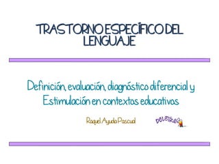 TRASTORNO ESPECÍFICO DEL
LENGUAJE
Definición, evaluación, diagnóstico diferencial y
Estimulación en contextos educativos
de Octubre de 2010
RaquelAyuda Pascual
 
