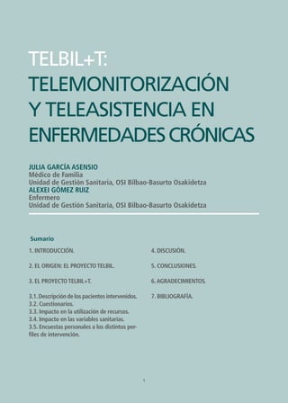1
TELBIL+T: TELEMONITORIZACIÓN Y TELEASISTENCIA EN ENFERMEDADES CRÓNICAS
TELBIL+T:
TELEMONITORIZACIÓN
Y TELEASISTENCIA EN
ENFERMEDADESCRÓNICAS
Julia García Asensio
Médico de Familia
Unidad de Gestión Sanitaria, OSI Bilbao-Basurto Osakidetza
ALEXEI GÓMEZ RUIZ
Enfermero
Unidad de Gestión Sanitaria, OSI Bilbao-Basurto Osakidetza
1
1. Introducción.
2. El origen: el proyecto TELBIL.
3. El proyecto TELBIL+T.
3.1.Descripción de los pacientes intervenidos.
3.2. Cuestionarios.
3.3. Impacto en la utilización de recursos.
3.4. Impacto en las variables sanitarias.
3.5. Encuestas personales a los distintos per-
files de intervención.
4. Discusión.
5. Conclusiones.
6.Agradecimientos.
7. Bibliografía.
Sumario
 