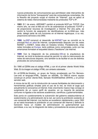 nuevos protocolos de comunicaciones que permitiesen este intercambio de
    información de forma "transparente" para las computadoras conectadas. De
    la filosofía del proyecto surgió el nombre de "Internet", que se aplicó al
    sistema de redes interconectadas mediante los protocolos TCP e IP.

   1983: El 1 de enero, ARPANET cambió el protocolo NCP por TCP/IP. Ese
    mismo año, se creó el IAB con el fin de estandarizar el protocolo TCP/IP y
    de proporcionar recursos de investigación a Internet. Por otra parte, se
    centró la función de asignación de identificadores en la IANA que, más
    tarde, delegó parte de sus funciones en el Internet registryque, a su vez,
    proporciona servicios a los DNS.

   1986: La NSF comenzó el desarrollo de NSFNET que se convirtió en la
    principal Red en árbol de Internet, complementada después con las redes
    NSINET y ESNET, todas ellas en Estados Unidos. Paralelamente, otras
    redes troncales en Europa, tanto públicas como comerciales, junto con las
    americanas formaban el esqueleto básico ("backbone") de Internet.

   1989: Con la integración de los protocolos OSI en la arquitectura de
    Internet, se inició la tendencia actual de permitir no sólo la interconexión de
    redes de estructuras dispares, sino también la de facilitar el uso de distintos
    protocolos de comunicaciones.

En 1990 el CERN crea el código HTML y con él el primer cliente World Wide
Web. En la imagen el código HTML con sintaxis coloreada.
En el CERN de Ginebra, un grupo de físicos encabezado por Tim Berners-
Lee creó el lenguaje HTML, basado en elSGML. En 1990 el mismo equipo
construyó el primer cliente Web, llamado WorldWideWeb (WWW), y el primer
servidor web.
A inicios de los 90, con la introducción de nuevas facilidades de interconexión y
herramientas gráficas simples para el uso de la red, se inició el auge que
actualmente le conocemos al Internet. Este crecimiento masivo trajo consigo el
surgimiento de un nuevo perfil de usuarios, en su mayoría de personas
comunes no ligadas a los sectores académicos, científicos y gubernamentales.
Esto ponía en cuestionamiento la subvención del gobierno estadounidense al
sostenimiento y la administración de la red, así como la prohibición existente al
uso comercial del Internet. Los hechos se sucedieron rápidamente y para 1993
ya se había levantado la prohibición al uso comercial del Internet y definido la
transición hacia un modelo de administración no gubernamental que
permitiese, a su vez, la integración de redes y proveedores de acceso privados.
 