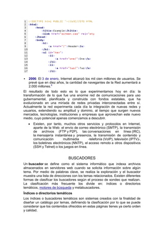    2006: El 3 de enero, Internet alcanzó los mil cien millones de usuarios. Se
    prevé que en diez años, la cantidad de navegantes de la Red aumentará a
    2.000 millones.6
El resultado de todo esto es lo que experimentamos hoy en día: la
transformación de lo que fue una enorme red de comunicaciones para uso
gubernamental, planificada y construida con fondos estatales, que ha
evolucionado en una miríada de redes privadas interconectadas entre sí.
Actualmente la red experimenta cada día la integración de nuevas redes y
usuarios, extendiendo su amplitud y dominio, al tiempo que surgen nuevos
mercados, tecnologías, instituciones y empresas que aprovechan este nuevo
medio, cuyo potencial apenas comenzamos a descubrir.
       Existen, por tanto, muchos otros servicios y protocolos en Internet,
       aparte de la Web: el envío de correo electrónico (SMTP), la transmisión
       de archivos (FTP y P2P), las conversaciones en línea (IRC),
       la mensajería instantánea y presencia, la transmisión de contenido y
       comunicación         multimedia       -telefonía (VoIP), televisión (IPTV)-,
       los boletines electrónicos (NNTP), el acceso remoto a otros dispositivos
       (SSH y Telnet) o los juegos en línea.


                               BUSCADORES
Un buscador se define como el sistema informático que indexa archivos
almacenados en servidores web cuando se solicita información sobre algún
tema. Por medio de palabras clave, se realiza la exploración y el buscador
muestra una lista de direcciones con los temas relacionados. Existen diferentes
formas de clasificar los buscadores según el proceso de sondeo que realizan.
La clasificación más frecuente los divide en: índices o directorios
temáticos, motores de búsqueda y metabuscadores.
Índices o directorios temáticos
Los índices o buscadores temáticos son sistemas creados con la finalidad de
diseñar un catálogo por temas, definiendo la clasificación por lo que se puede
considerar que los contenidos ofrecidos en estas páginas tienes ya cierto orden
y calidad.
 