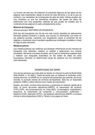 La función de este tipo de sistemas es presentar algunos de los datos de las
páginas más importantes, desde el punto de vista del tema y no de lo que se
contiene. Los resultados de la búsqueda de esta de estos índices pueden ser
muy limitados ya que los directorios temáticos, las bases de datos de
direcciones son muy pequeñas, además de que puede ser posible que el
contenido de las páginas no esté completamente al día.
Motores de búsqueda
Artículo principal: MOTORES DE BUSQUEDA.
Este tipo de buscadores son los de uso más común, basados en aplicaciones
llamadas spiders ("arañas") o robots, que buscan la información con base en
las palabras escritas, haciendo una recopilación sobre el contenido de las
páginas y mostrando como resultado aquéllas que contengan la palabra o frase
en alguna parte del texto.
Metabuscadores
Los metabuscadores son sistemas que localizan información en los motores de
búsqueda más utilizados, realizan un análisis y seleccionan sus propios
resultados. No tienen una base de datos, por lo que no almacenan páginas web
y realizan una búsqueda automática en las bases de datos de otros
buscadores, tomando un determinado rango de registros con los resultados
más relevantes.




                         SIGNIFICADO DE WWW
Uno de los servicios que más éxito ha tenido en Internet ha sido la World Wide
Web (WWW, o "la Web"), hasta tal punto que es habitual la confusión entre
ambos términos. La WWW es un conjunto de protocolos que permite, de forma
sencilla, la consulta remota de archivos de hipertexto. Ésta fue un desarrollo
posterior (1990) y utiliza Internet como medio de transmisión.
Existen, por tanto, muchos otros servicios y protocolos en Internet, aparte de la
Web: el envío de correo electrónico (SMTP), la transmisión de archivos
(FTP y P2P), las conversaciones en línea (IRC), la mensajería instantánea y
presencia, la transmisión de contenido y comunicación multimedia -
telefonía (VoIP), televisión (IPTV)-, los boletines electrónicos (NNTP), el acceso
remoto a otros dispositivos (SSH y Telnet) o los juegos en línea.
 