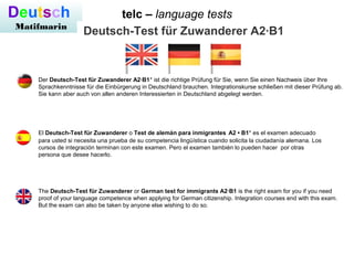 telc – language testsDeutsch
Matifmarin
Deutsch-Test für Zuwanderer A2·B1
El Deutsch-Test für Zuwanderer o Test de alemán para inmigrantes A2 • B1* es el examen adecuado
para usted si necesita una prueba de su competencia lingüística cuando solicita la ciudadanía alemana. Los
cursos de integración terminan con este examen. Pero el examen también lo pueden hacer por otras
persona que desee hacerlo.
Der Deutsch-Test für Zuwanderer A2·B1* ist die richtige Prüfung für Sie, wenn Sie einen Nachweis über Ihre
Sprachkenntnisse für die Einbürgerung in Deutschland brauchen. Integrationskurse schließen mit dieser Prüfung ab.
Sie kann aber auch von allen anderen Interessierten in Deutschland abgelegt werden.
The Deutsch-Test für Zuwanderer or German test for immigrants A2·B1 is the right exam for you if you need
proof of your language competence when applying for German citizenship. Integration courses end with this exam.
But the exam can also be taken by anyone else wishing to do so.
 