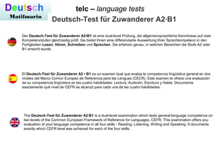 telc – language testsDeutsch
Matifmarin
Deutsch-Test für Zuwanderer A2·B1
Der Deutsch-Test für Zuwanderer A2•B1 ist eine dual-level Prüfung, die allgemeinsprachliche Kenntnisse auf zwei
Kompetenzstufen gleichzeitig prüft. Sie bietet Ihnen eine differenzierte Auswertung Ihrer Sprachkompetenz in den
Fertigkeiten Lesen, Hören, Schreiben und Sprechen. Sie erfahren genau, in welchen Bereichen die Stufe A2 oder
B1 erreicht wurde.
El Deutsch-Test für Zuwanderer A2 • B1 es un examen dual que evalúa la competencia lingüística general en dos
niveles del Marco Común Europeo de Referencia para las Lenguas (CECR). Este examen le ofrece una evaluación
de su competencia lingüística en las cuatro habilidades: Lectura, Audición, Escritura y Habla. Documenta
exactamente qué nivel de CEFR se alcanzó para cada una de las cuatro habilidades.
The Deutsch-Test für Zuwanderer A2·B1 is a dual-level examination which tests general language competence on
two levels of the Common European Framework of Reference for Languages, CEFR. This examination offers you
evaluation of your language competence in all four skills - Reading, Listening, Writing and Speaking. It documents
exactly which CEFR level was achieved for each of the four skills.
 