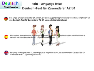 telc – language testsDeutsch
Matifmarin
Deutsch-Test für Zuwanderer A2·B1
For young adults aged under 27, attending a youth integration course, we recommend the Deutsch-Test für
Zuwanderer A2•B1 (Jugendintegrationskurs).
Für junge Erwachsene unter 27 Jahren, die einen Jugendintegrationskurs besuchen, empfehlen wir
den Deutsch-Test für Zuwanderer A2·B1 (Jugendintegrationskurs).
Para jóvenes adultos menores de 27 años, que asisten a un curso de integración juvenil, recomendamos el
Deutsch-Test für Zuwanderer A2 • B1 (Jugend Integrationskurs).
 