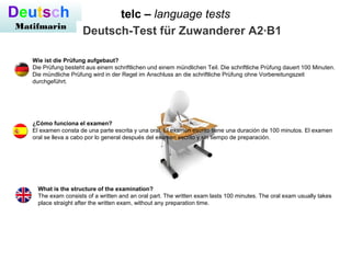 telc – language testsDeutsch
Matifmarin
Deutsch-Test für Zuwanderer A2·B1
Wie ist die Prüfung aufgebaut?
Die Prüfung besteht aus einem schriftlichen und einem mündlichen Teil. Die schriftliche Prüfung dauert 100 Minuten.
Die mündliche Prüfung wird in der Regel im Anschluss an die schriftliche Prüfung ohne Vorbereitungszeit
durchgeführt.
¿Cómo funciona el examen?
El examen consta de una parte escrita y una oral. El examen escrito tiene una duración de 100 minutos. El examen
oral se lleva a cabo por lo general después del examen escrito y sin tiempo de preparación.
What is the structure of the examination?
The exam consists of a written and an oral part. The written exam lasts 100 minutes. The oral exam usually takes
place straight after the written exam, without any preparation time.
 