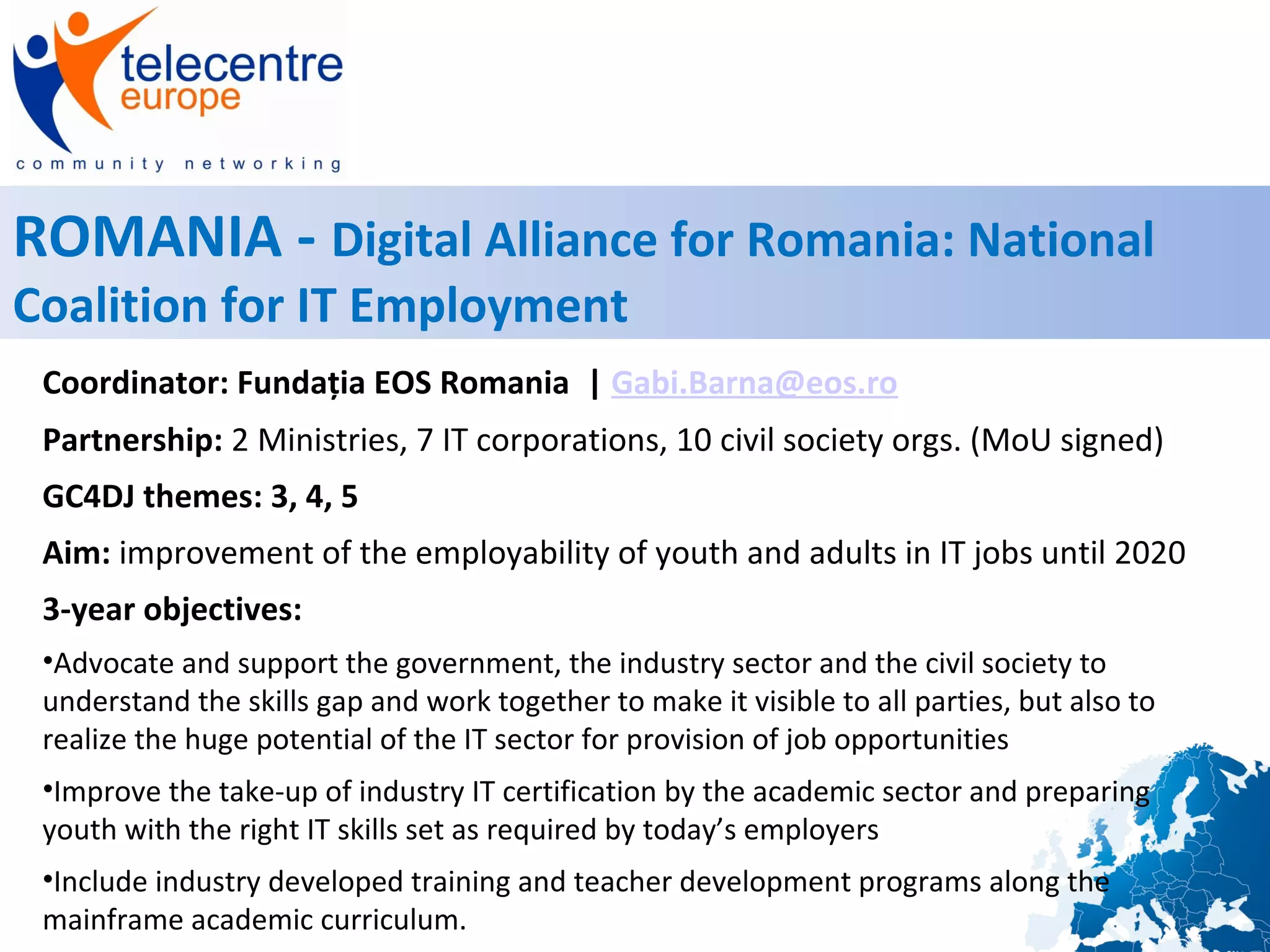 ROMANIA - Digital Alliance for Romania: National
Coalition for IT Employment
Coordinator: Fundația EOS Romania | Gabi.Barna@eos.ro
Partnership: 2 Ministries, 7 IT corporations, 10 civil society orgs. (MoU signed)
GC4DJ themes: 3, 4, 5
Aim: improvement of the employability of youth and adults in IT jobs until 2020
3-year objectives:
•Advocate and support the government, the industry sector and the civil society to
understand the skills gap and work together to make it visible to all parties, but also to
realize the huge potential of the IT sector for provision of job opportunities
•Improve the take-up of industry IT certification by the academic sector and preparing
youth with the right IT skills set as required by today’s employers
•Include industry developed training and teacher development programs along the
mainframe academic curriculum.
 
