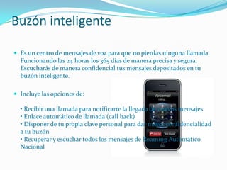 Buzón inteligente

 Es un centro de mensajes de voz para que no pierdas ninguna llamada.
  Funcionando las 24 horas los 365 días de manera precisa y segura.
  Escucharás de manera confidencial tus mensajes depositados en tu
  buzón inteligente.

 Incluye las opciones de:

  • Recibir una llamada para notificarte la llegada de nuevos mensajes
  • Enlace automático de llamada (call back)
  • Disponer de tu propia clave personal para dar mayor confidencialidad
  a tu buzón
  • Recuperar y escuchar todos los mensajes de Roaming Automático
  Nacional
 