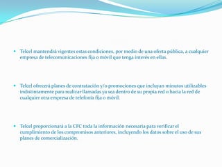  Telcel mantendrá vigentes estas condiciones, por medio de una oferta pública, a cualquier
  empresa de telecomunicaciones fija o móvil que tenga interés en ellas.




 Telcel ofrecerá planes de contratación y/o promociones que incluyan minutos utilizables
  indistintamente para realizar llamadas ya sea dentro de su propia red o hacia la red de
  cualquier otra empresa de telefonía fija o móvil.




 Telcel proporcionará a la CFC toda la información necesaria para verificar el
  cumplimiento de los compromisos anteriores, incluyendo los datos sobre el uso de sus
  planes de comercialización.
 