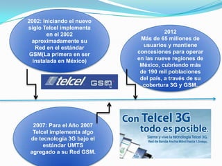 2002: Iniciando el nuevo
siglo Telcel implementa
        en el 2002                     2012
  aproximadamente su         Más de 65 millones de
   Red en el estándar         usuarios y mantiene
 GSM(La primera en ser      concesiones para operar
  instalada en México)      en las nueve regiones de
                             México, cubriendo más
                             de 190 mil poblaciones
                             del país, a través de su
                              cobertura 3G y GSM.




  2007: Para el Año 2007
  Telcel implementa algo
 de tecnología 3G bajo el
      estándar UMTS
 agregado a su Red GSM.
 