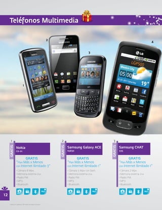 Teléfonos Multimedia




       1                                                2                                     3

                                                                Samsung Galaxy ACE                   Samsung CHAT
     GRATIS




                                                       GRATIS




                                                                                            GRATIS




               Nokia
               C6-01                                            S5830                                335


                       GRATIS                                           GRATIS                               GRATIS
               “Plan Más x Menos                                “Plan Más x Menos                    “Plan Más x Menos
               con Internet Ilimitado 3”                        con Internet Ilimitado 1”            con Internet Ilimitado 1”
               • Cámara 8 Mpx.                                  • Cámara 5 Mpx con flash.            • Cámara 2 Mpx.
               • Memoria externa 2GB                            • Memoria externa 2GB                • Memoria externa 2GB
               • Radio FM.                                      • Radio FM.                          • Radio FM.
               • MP3.                                           • MP3.                               • MP3.
               • Bluetooth.                                     • Bluetooth.                         • Bluetooth.



12              8Mpx                                            5Mpx




     • Aplica en planes a 18 meses de plazo forzoso.
 