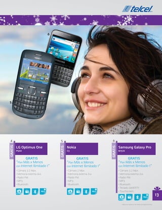 4                                    5                                    6

         LG Optimus One                       Nokia                                Samsung Galaxy Pro
GRATIS




                                     GRATIS




                                                                          GRATIS




         P500                                 C3                                   B7510


                 GRATIS                               GRATIS                               GRATIS
         “Plan Más x Menos                    “Plan Más x Menos                    “Plan Más x Menos
         con Internet Ilimitado 1”            con Internet Ilimitado 1”            con Internet Ilimitado 1”
         • Cámara 3.2 Mpx.                    • Cámara 2 Mpx.                      • Cámara 3.2 Mpx.
         • Memoria externa 4GB                • Memoria externa 2GB                • Memoria externa 2GB
         • Radio FM.                          • Radio FM.                          • Radio FM.
         • MP3.                               • MP3.                               • MP3.
         • Bluetooth.                         • Bluetooth.                         • Bluetooth.
                                                                                   • Teclado QWERTY.
                                                                                   • Touchscreen.
         3.2Mpx                               2Mpx
                                                                                                                                       13
                                                                                   3.2Mpx

                                                                                     • Aplica en planes a 18 meses de plazo forzoso.
 