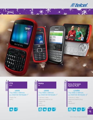 4                                 5                                   6
       ZTE                                Nokia                               Sony Ericsson
                                                                      $2989
$999




                                                                              Xperia PLAY
                                   $999




       S213                               E5


               $999                               $999                                $2989
       “Plan Más x Menos                  “Plan Más x Menos                   “Plan Más x Menos
       con Internet Ilimitado 1”          con Internet Ilimitado 1”           con Internet Ilimitado 3”
       • Radio FM.                        • Cámara 5 Mpx.                     • Cámara 5.1 Mpx.
       • MP3.                             • Memoria externa 2GB               • Memoria externa 16GB
                                          • Radio FM.                         • MP3.
                                          • MP3.                              • Bluetooth.
                                          • Bluetooth.


                                          5Mpx                                5.1Mpx
                                                                                                                                  15
                                                                                • Aplica en planes a 18 meses de plazo forzoso.
 