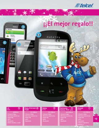 3
                                                                 ¡¡El mejor regalo!!
                                                            1
4
                        2




    LG                  5           Sony Ericcson 4             Nokia             3     Samsung       2         Alcatel            1
    A200                            YIZO                        E5-00                   Galaxy ACE S5830        OT890

              $999.00                         $1,339.00                   $3,339.00               $4,329.00               $1,739.00
    • Cámara 2 Mpx.                 • Cámara 2 Mpx.             • Cámara 5 Mpx.         • Cámara 5 Mpx.         • Cámara 2 Mpx.
    • Memoria externa 1GB           • Memoria externa 2GB       • Memoria externa 2GB   • Memoria externa 2GB   • Memoria externa 2GB
    • Radio FM.                     • Radio FM.                 • Radio FM.             • Radio FM.             • Radio FM.
    • MP3.                          • MP3.                      • MP3.                  • MP3.                  • MP3.                  19
    • Bluetooth.                    • Bluetooth.                • Bluetooth.            • Bluetooth.            • Bluetooth.
    • Redes sociales, e-mail.                                                                                   • Sistema Operativo
                                                                                                                Android 2.1
 
