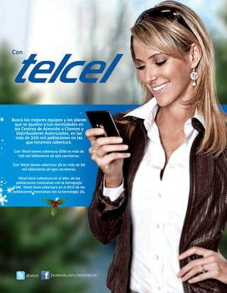Con




Busca los mejores equipos y los planes
 que se ajusten a tus necesidades en
 los Centros de Atención a Clientes y
  Distribuidores Autorizados, en las
  más de 200 mil poblaciones en las
       que tenemos cobertura.
 Con Telcel tienes cobertura GSM en más de
   100 mil kilómetros de ejes carreteros.

Con Telcel tienes cobertura 3G en más de 60
     mil kilómetros de ejes carreteros.

   Telcel tiene cobertura en el 99% de las
  poblaciones mexicanas con la tecnología
GSM. Telcel tiene cobertura en el 82% de las
poblaciones mexicanas con la tecnología 3G.




       @telcel         facebook.com/telceloficial
 