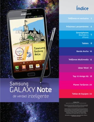 Índice
           Teléfonos en exclusiva 2


     Próximos Lanzamientos 4

                                   Smartphones
                                     BlackBerry                            5
                                         iPhone

                                                     Tablets 8


                                     Banda Ancha 10


             Teléfonos Multimedia 12


                                         ideas Telcel 16


                         Top 10 Amigo Kit 18


                           Planes Tarifarios 20



                       Tablas de Equipos 22


                          Catálogo Telcel
    Vigencia del 15 de Noviembre del 2011 al 31 de Enero del 2012.

Todos los precios mencionados están sujetos a cambios sin previo aviso.
 Los precios publicados incluyen el 16 % de IVA, en el caso de ciudades
           fronterizas la tasa de IVA que aplicará es del 11 %.

Cualquier Paquete con Servicio Ilimitado de Datos para Navegación por
 Internet permitirá por cada período de tiempo contratado el uso de los
recursos disponibles de red hasta 500 MB de consumo; si este límite es
 superado antes de finalizar el período, la velocidad de navegación será
      disminuida a un máximo de 64 Kbps por el tiempo restante.
     La disponibilidad de los equipos puede variar según la cuidad.

  Información en www.telcel.com, Centros de Atención a Clientes y
                   Distribuidores Autorizado.
 