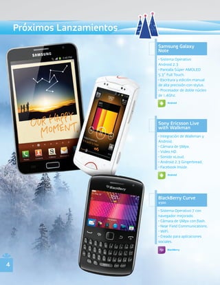Próximos Lanzamientos
                            Samsung Galaxy
                            Note
                            • Sistema Operativo
                            Android 2.3
                            • Pantalla Súper AMOLED
                            5.3” Full Touch.
                            • Escritura y edición manual
                            de alta precisión con stylus.
                            • Procesador de doble núcleo
                            de 1.4Ghz.
                                   Android




                            Sony Ericsson Live
                            with Walkman
                            • Integración de Walkman y
                            Android.
                            • Cámara de 5Mpx.
                            • Video HD.
                            • Sonido xLoud.
                            • Android 2.3 Gingerbread.
                            • Facebook Inside.
                                   Android




                            BlackBerry Curve
                            9360

                            • Sistema Operativo 7 con
                            navegador mejorado.
                            • Cámara de 5Mpx con flash.
                            • Near Field Communications.
                            • WiFi.
                            • Creado para aplicaciones
                            sociales.
                                   BlackBerry




4
 