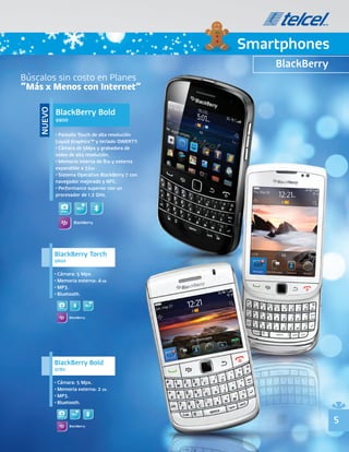 Smartphones
                                                       BlackBerry
Búscalos sin costo en Planes
“Más x Menos con Internet”

            BlackBerry Bold
    NUEVO




            9900

            • Pantalla Touch de alta resolución
            Liquid Graphics™ y teclado QWERTY.
            • Cámara de 5Mpx y grabadora de
            video de alta resolución.
            • Memoria interna de 8GB y externa
            expandible a 32GB
            • Sistema Operativo BlackBerry 7 con
            navegador mejorado y NFC.
            • Performance superior con un
            procesador de 1.2 GHz.


              5Mpx


                       BlackBerry




            BlackBerry Torch
            9800

            • Cámara: 5 Mpx.
            • Memoria externa: 4 GB.
            • MP3.
            • Bluetooth.

             5Mpx


                     BlackBerry




            BlackBerry Bold
            9780

            • Cámara: 5 Mpx.
            • Memoria externa: 2 GB.
            • MP3.
            • Bluetooth.

             5Mpx
                                                                    5
                     BlackBerry
 