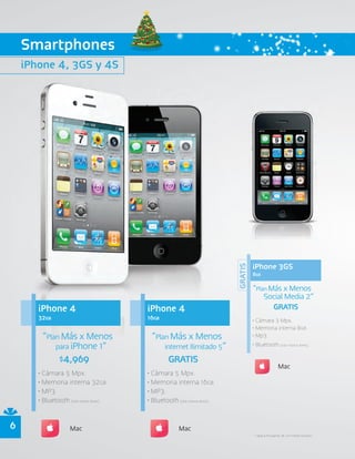Smartphones
    iPhone 4, 3GS y 4S




                                                                                      iPhone 3GS
                                                                             GRATIS


                                                                                      8GB

                                                                                      “Plan Más x Menos
                                                                                          Social Media 2”
       iPhone 4                           iPhone 4                                           GRATIS
       32GB                               16GB                                        • Cámara 3 Mpx.
                                                                                      • Memoria interna 8GB.
        “Plan Más x Menos                  “Plan Más x Menos                          • Mp3.

            para iPhone 1”                        internet Ilimitado 5”               • Bluetooth (sólo manos libres).

             $4,969                                GRATIS
                                                                                                     Mac
       • Cámara 5 Mpx.                    • Cámara 5 Mpx.
       • Memoria interna 32GB.            • Memoria interna 16GB.
       • MP3.                             • MP3.
       • Bluetooth (sólo manos libres).   • Bluetooth (sólo manos libres).


6                    Mac                                Mac
                                                                                      * Aplica en planes de 24 meses forzoso.
 