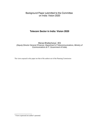 Background Paper submitted to the Committee
                              on India: Vision 2020




                         Telecom Sector in India: Vision 2020




                                      Manas Bhattacharya*, IES
     (Deputy Director General (Finance), Department of Telecommunications, Ministry of
                        Communications & IT, Government of India)




The views exposed in this paper are that of the authors not of the Planning Commission




*
    Views expressed are author’s personal.
 