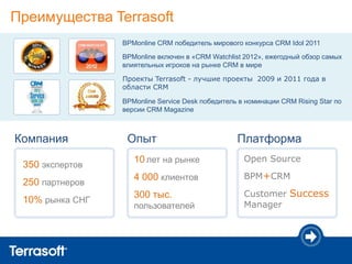 Преимущества Terrasoft
                 BPMonline CRM победитель мирового конкурса CRM Idol 2011

                 BPMonline включен в «CRM Watchlist 2012», ежегодный обзор самых
                 влиятельных игроков на рынке CRM в мире

                 Проекты Terrasoft - лучшие проекты 2009 и 2011 года в
                 области CRM

                 BPMonline Service Desk победитель в номинации CRM Rising Star по
                 версии CRM Magazine



Компания          Опыт                            Платформа
                    10 лет на рынке                 Open Source
 350 экспертов
                    4 000 клиентов                  BPM+CRM
 250 партнеров
                    300 тыс.                        Customer Success
 10% рынка СНГ                                      Manager
                    пользователей
 