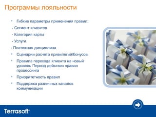 Программы лояльности
 •   Гибкие параметры применения правил:
 - Сегмент клиентов
 - Категория карты
 - Услуги
 - Платежная дисциплина
 •   Сценарии расчета привилегий/бонусов
 •   Правила перехода клиента на новый
     уровень Период действия правил
     процессинга
 •   Приоритетность правил
 •   Поддержка различных каналов
     коммуникации
 