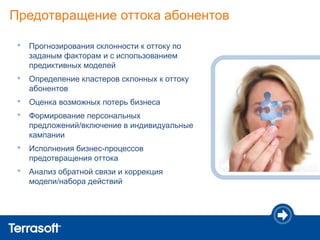 Предотвращение оттока абонентов

 •   Прогнозирования склонности к оттоку по
     заданым факторам и с использованием
     предиктивных моделей
 •   Определение кластеров склонных к оттоку
     абонентов
 •   Оценка возможных потерь бизнеса
 •   Формирование персональных
     предложений/включение в индивидуальные
     кампании
 •   Исполнения бизнес-процессов
     предотвращения оттока
 •   Анализ обратной связи и коррекция
     модели/набора действий
 