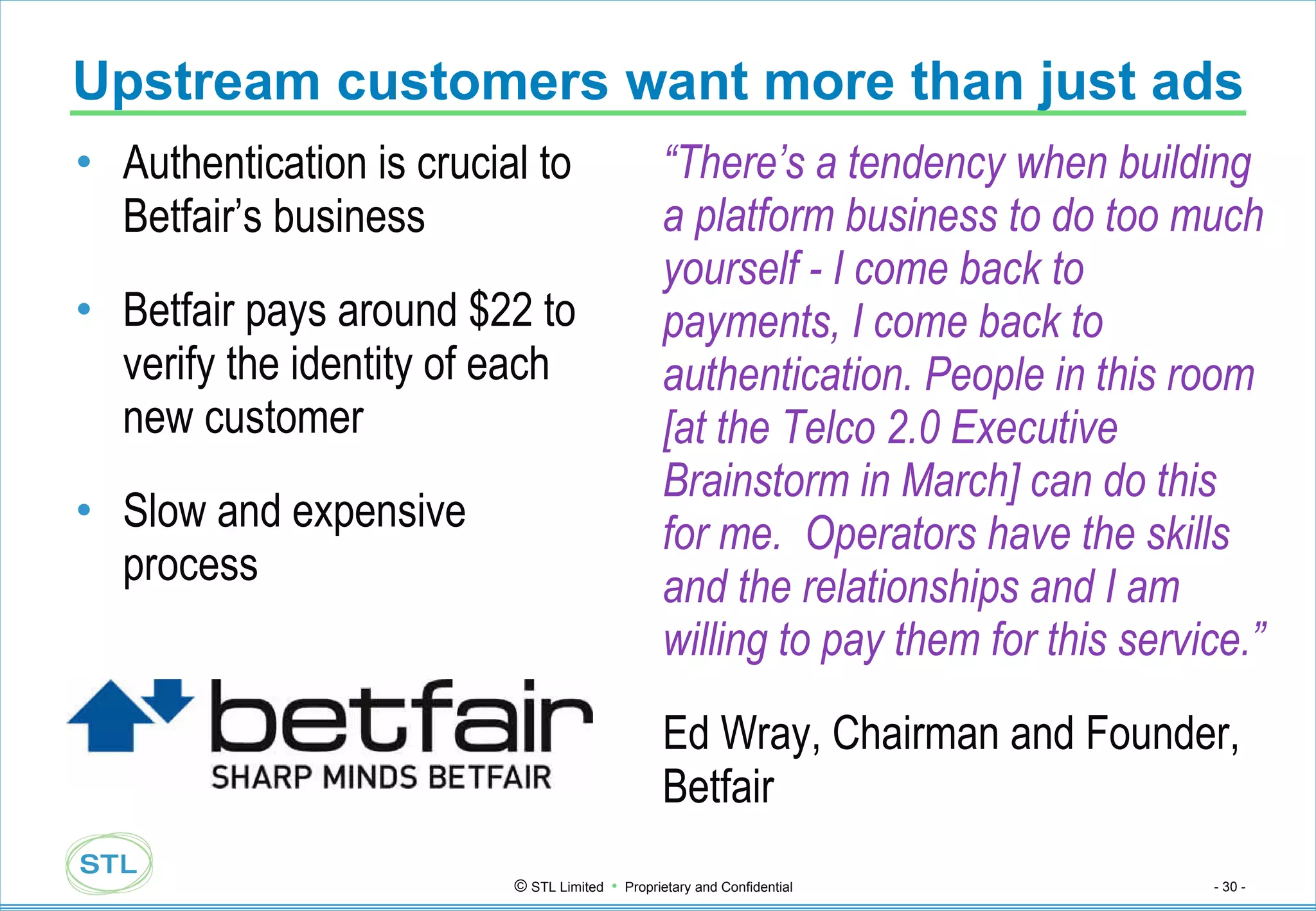 Upstream customers want more than just ads Authentication is crucial to Betfair’s business Betfair pays around $22 to verify the identity of each new customer Slow and expensive process “ There’s a tendency when building a platform business to do too much yourself - I come back to payments, I come back to authentication. People in this room [at the Telco 2.0 Executive Brainstorm in March] can do this for me.  Operators have the skills and the relationships and I am willing to pay them for this service.” Ed Wray, Chairman and Founder, Betfair 