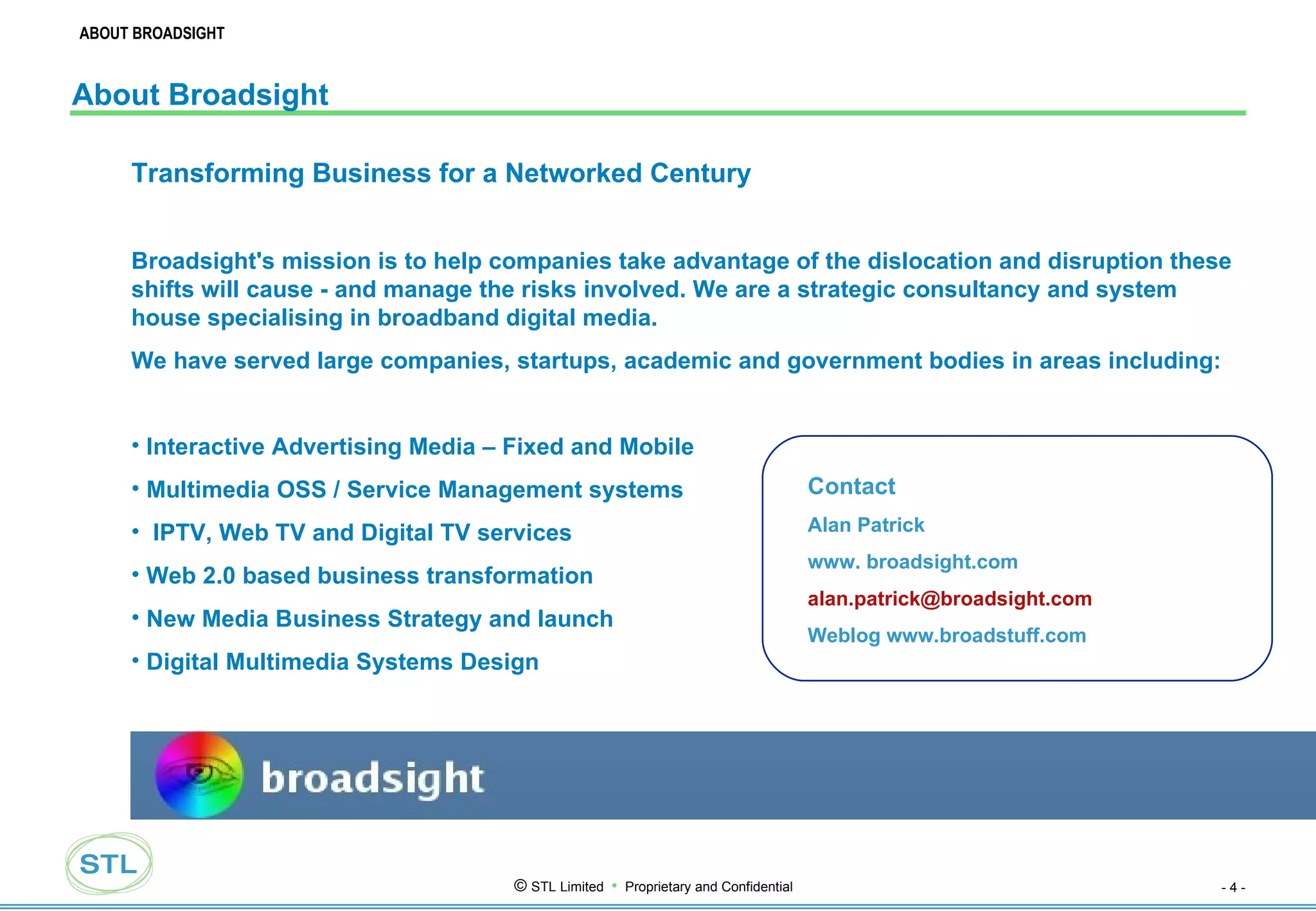 About Broadsight Transforming Business for a Networked Century Broadsight's mission is to help companies take advantage of the dislocation and disruption these shifts will cause - and manage the risks involved. We are a strategic consultancy and system house specialising in broadband digital media. We have served large companies, startups, academic and government bodies in areas including: Interactive Advertising Media – Fixed and Mobile Multimedia OSS / Service Management systems IPTV, Web TV and Digital TV services Web 2.0 based business transformation New Media Business Strategy and launch  Digital Multimedia Systems Design  Contact Alan Patrick www. broadsight.com [email_address] Weblog www.broadstuff.com ABOUT BROADSIGHT 