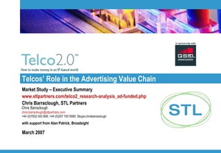 Telcos’ Role in the Advertising Value Chain  Market Study – Executive Summary www.stlpartners.com/telco2_research-analysis_ad-funded.php   Chris Barraclough, STL Partners with support from Alan Patrick, Broadsight March 2007 Chris Barraclough [email_address]   +44 (0)7932 043 808; +44 (0)207 193 9585; Skype:chrisbarraclough 