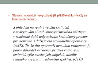 • Stávající operátoři nevyužívají již přidělené kmitočty (a
  také za ně neplatí)

   S ohledem na reálné využití kmitočtů
   k poskytování služeb širokopásmového přístupu
   v současné době tedy existuje kmitočtový prostor
   pro nejméně 3 další zcela srovnatelné operátory
   UMTS. To, že tito operátoři nemohou vzniknout, je
   pouze důsledek existence přídělů rádiových
   kmitočtů výše uvedených subjektů, nikoliv
   reálného vyčerpání rádiového spektra. (ČTÚ)
 