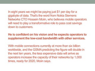In eight years we might be paying just $1 per day for a
gigabyte of data. That's the word from Nokia Siemens
Networks CTO Hossein Moiin, who believes mobile operators
will need to play a transformative role to pass cost savings
down to customers.

He is confident on his vision and he expects operators to
supplement the low-cost bandwidth with other services.

With mobile connections currently at more than six billion
worldwide, and the GSMA predicting the figure will double in
the next ten years, the less expensive data will arrive as
operators increase the capacity of their networks by 1,000
times, ready for 2020, Moiin says.
 