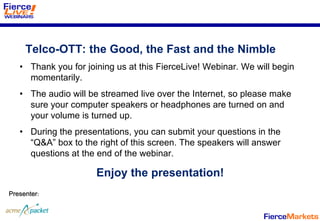 Telco-OTT: the Good, the Fast and the Nimble
   • Thank you for joining us at this FierceLive! Webinar. We will begin
     momentarily.
   • The audio will be streamed live over the Internet, so please make
     sure your computer speakers or headphones are turned on and
     your volume is turned up.
   • During the presentations, you can submit your questions in the
     ―Q&A‖ box to the right of this screen. The speakers will answer
     questions at the end of the webinar.

                      Enjoy the presentation!
Presenter:
 